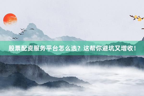 股票配资服务平台怎么选？这帮你避坑又增收！