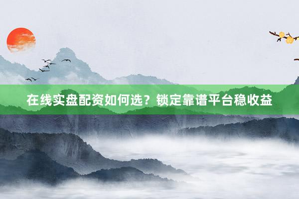 在线实盘配资如何选？锁定靠谱平台稳收益