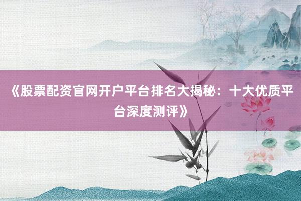 《股票配资官网开户平台排名大揭秘：十大优质平台深度测评》