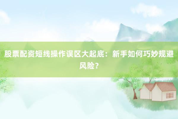 股票配资短线操作误区大起底：新手如何巧妙规避风险？