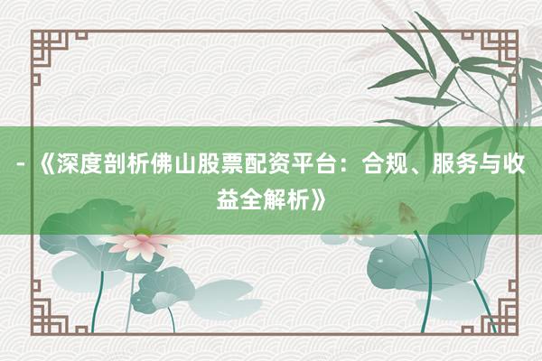 - 《深度剖析佛山股票配资平台：合规、服务与收益全解析》