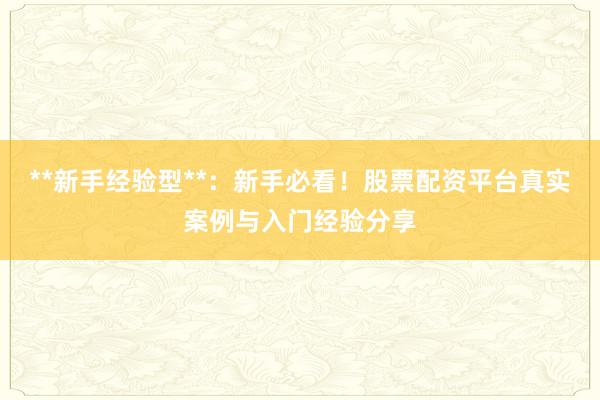 **新手经验型**：新手必看！股票配资平台真实案例与入门经验分享