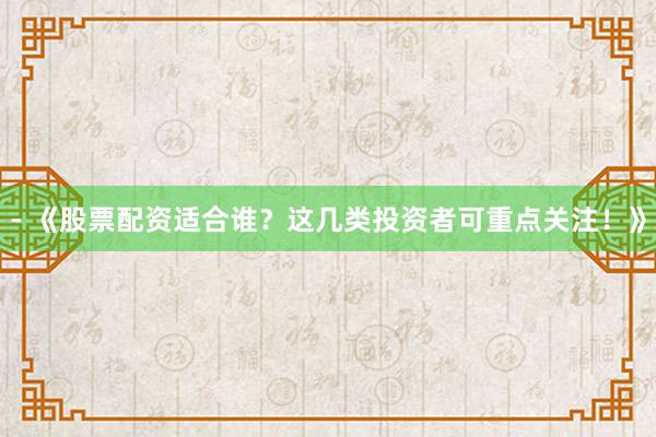 - 《股票配资适合谁？这几类投资者可重点关注！》
