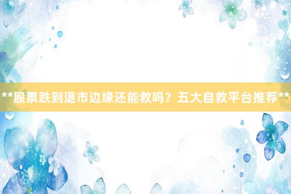 **股票跌到退市边缘还能救吗？五大自救平台推荐**
