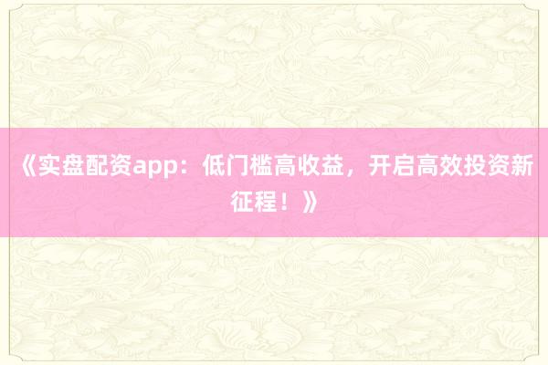 《实盘配资app：低门槛高收益，开启高效投资新征程！》