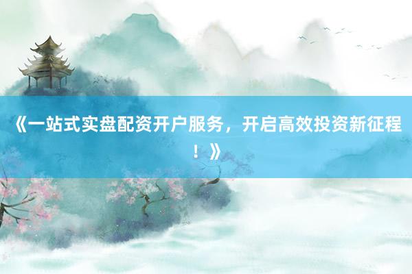 《一站式实盘配资开户服务，开启高效投资新征程！》