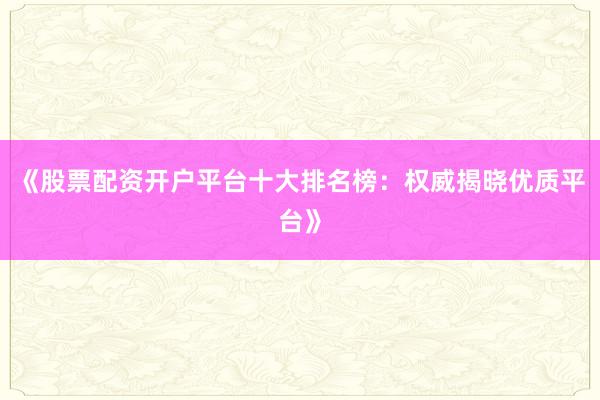 《股票配资开户平台十大排名榜：权威揭晓优质平台》