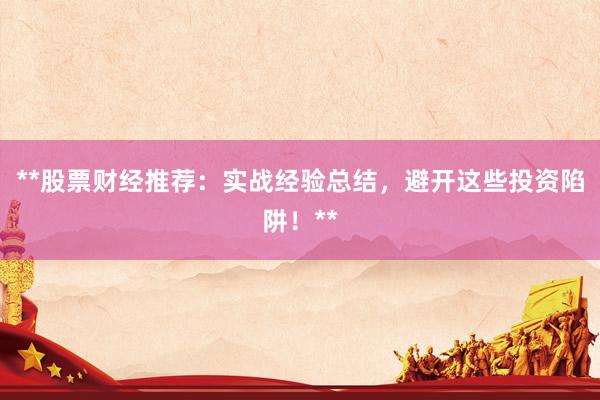 **股票财经推荐：实战经验总结，避开这些投资陷阱！**