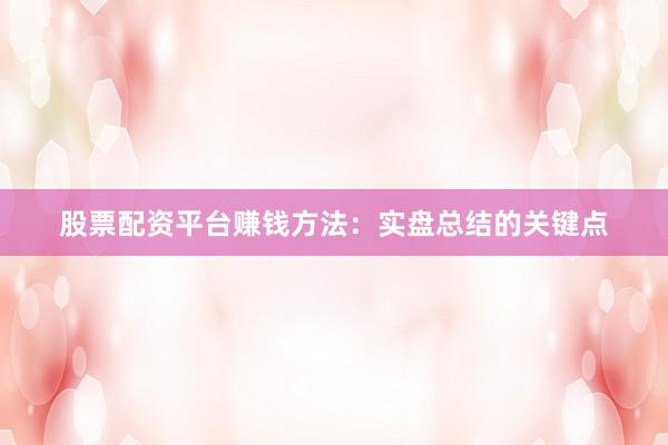 股票配资平台赚钱方法：实盘总结的关键点