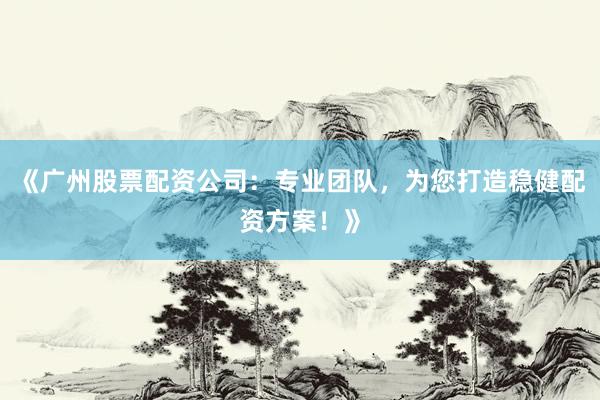 《广州股票配资公司：专业团队，为您打造稳健配资方案！》