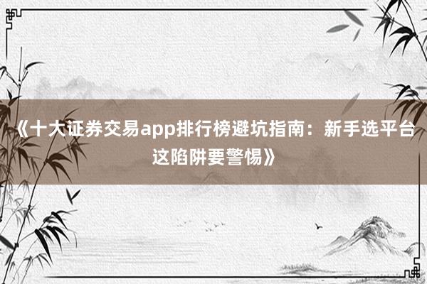 《十大证券交易app排行榜避坑指南：新手选平台这陷阱要警惕》