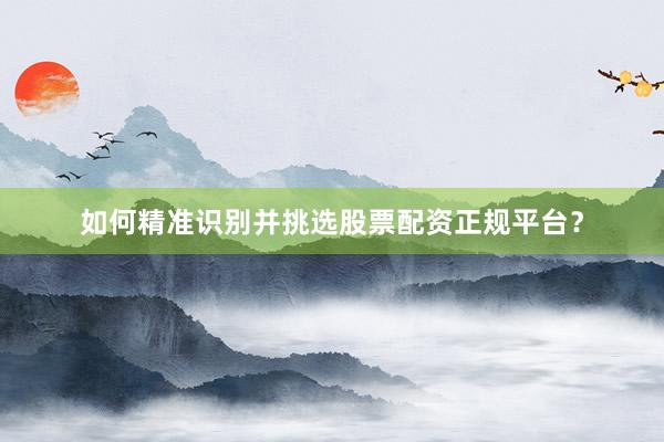 如何精准识别并挑选股票配资正规平台？