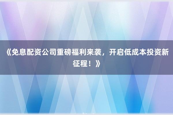 《免息配资公司重磅福利来袭，开启低成本投资新征程！》