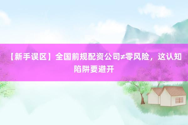 【新手误区】全国前规配资公司≠零风险，这认知陷阱要避开
