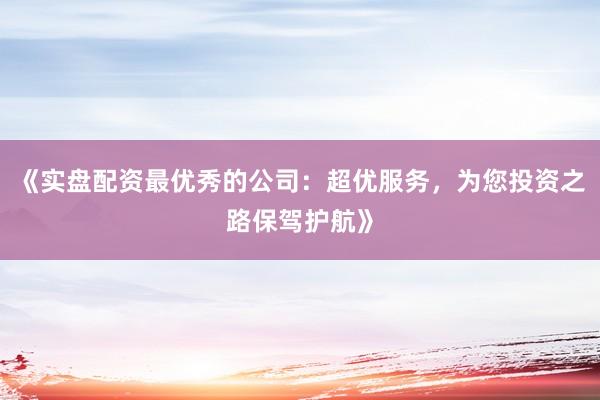 《实盘配资最优秀的公司：超优服务，为您投资之路保驾护航》