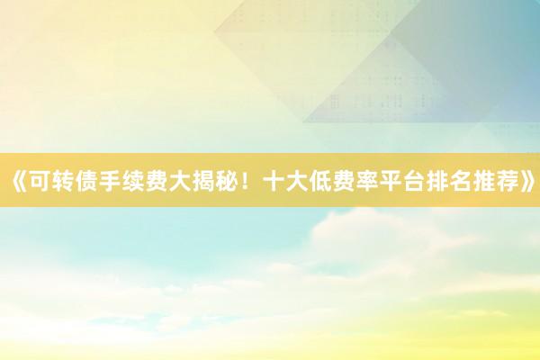 《可转债手续费大揭秘！十大低费率平台排名推荐》