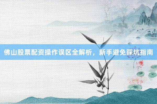 佛山股票配资操作误区全解析，新手避免踩坑指南