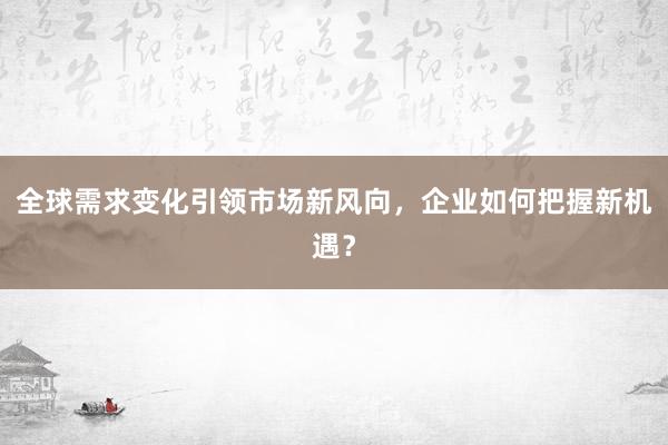 全球需求变化引领市场新风向，企业如何把握新机遇？
