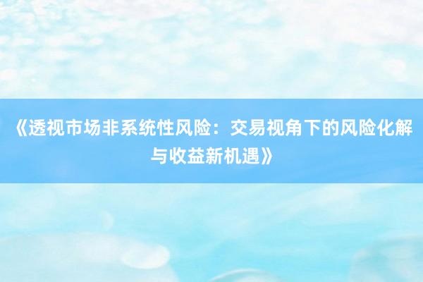 《透视市场非系统性风险：交易视角下的风险化解与收益新机遇》