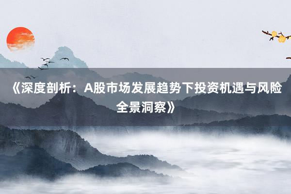 《深度剖析：A股市场发展趋势下投资机遇与风险全景洞察》