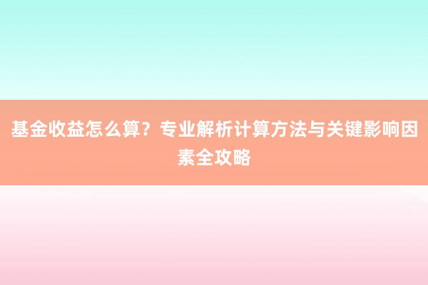 基金收益怎么算？专业解析计算方法与关键影响因素全攻略