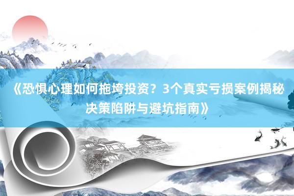《恐惧心理如何拖垮投资？3个真实亏损案例揭秘决策陷阱与避坑指南》