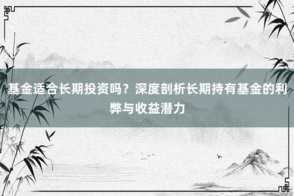 基金适合长期投资吗？深度剖析长期持有基金的利弊与收益潜力