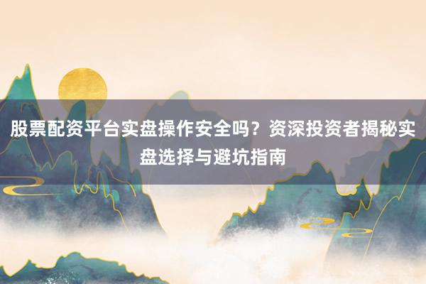 股票配资平台实盘操作安全吗？资深投资者揭秘实盘选择与避坑指南