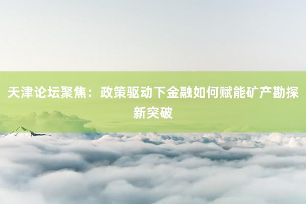 天津论坛聚焦：政策驱动下金融如何赋能矿产勘探新突破