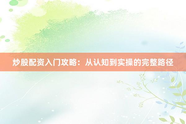 炒股配资入门攻略：从认知到实操的完整路径