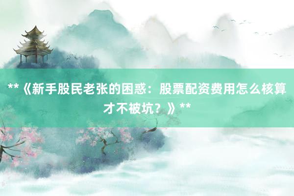 **《新手股民老张的困惑：股票配资费用怎么核算才不被坑？》**