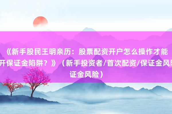 《新手股民王明亲历：股票配资开户怎么操作才能避开保证金陷阱？》（新手投资者/首次配资/保证金风险）