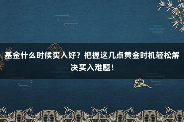 基金什么时候买入好？把握这几点黄金时机轻松解决买入难题！