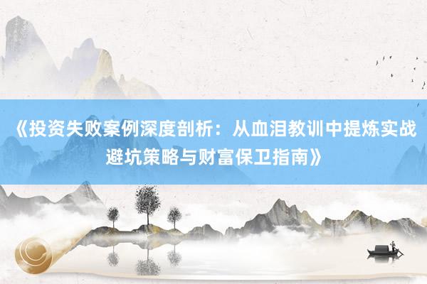 《投资失败案例深度剖析：从血泪教训中提炼实战避坑策略与财富保卫指南》