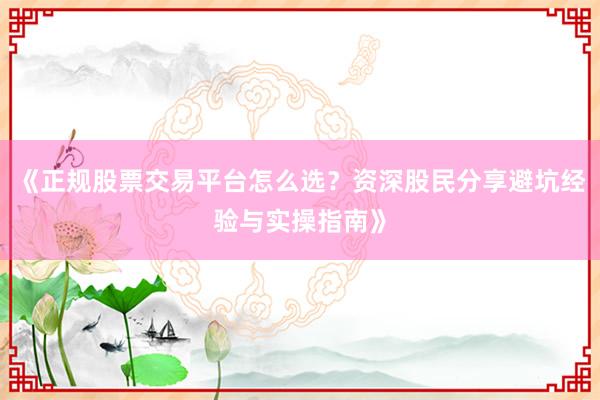 《正规股票交易平台怎么选？资深股民分享避坑经验与实操指南》