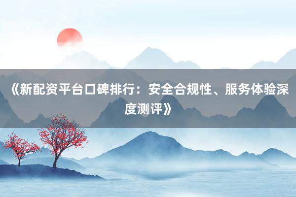 《新配资平台口碑排行：安全合规性、服务体验深度测评》