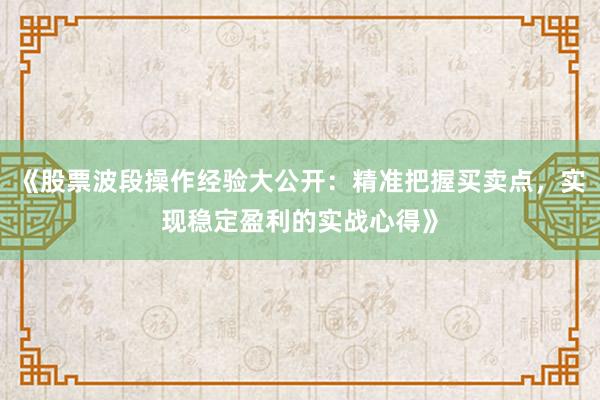《股票波段操作经验大公开：精准把握买卖点，实现稳定盈利的实战心得》